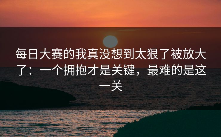 每日大赛的我真没想到太狠了被放大了：一个拥抱才是关键，最难的是这一关