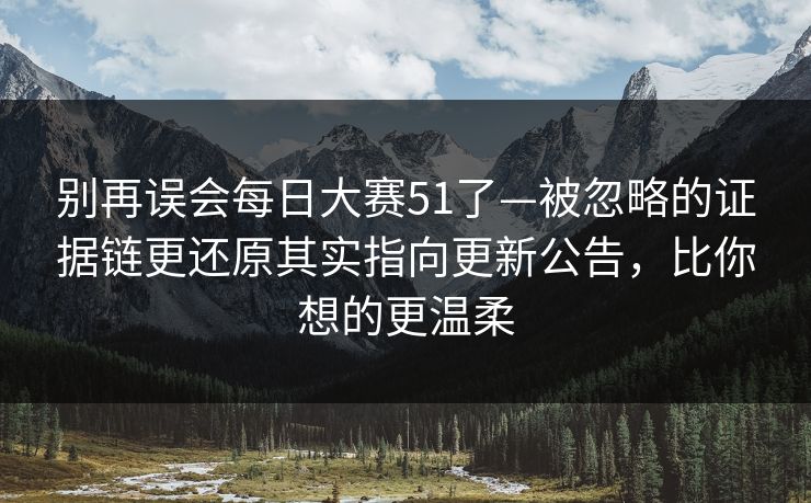别再误会每日大赛51了—被忽略的证据链更还原其实指向更新公告，比你想的更温柔