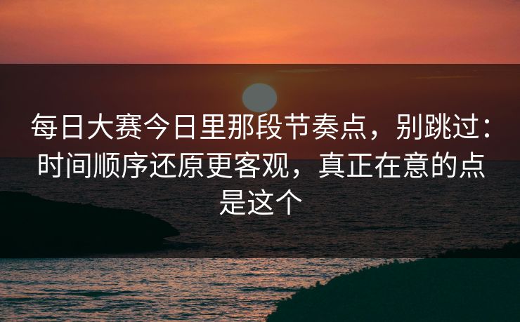 每日大赛今日里那段节奏点，别跳过：时间顺序还原更客观，真正在意的点是这个