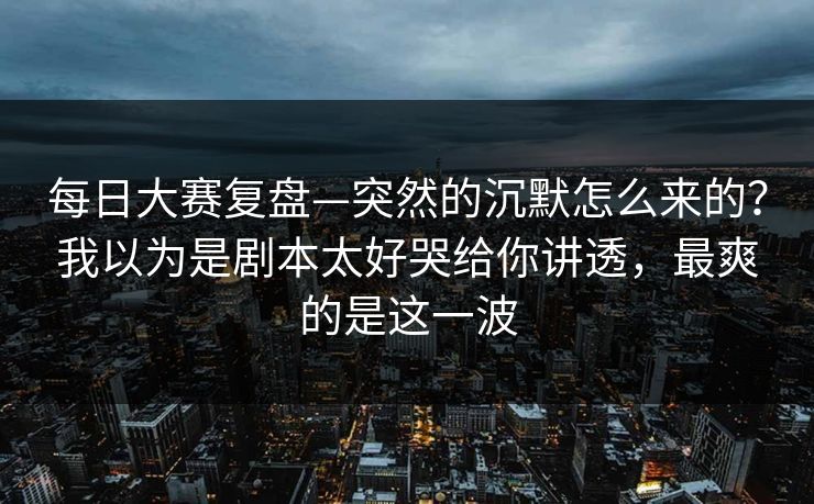 每日大赛复盘—突然的沉默怎么来的？我以为是剧本太好哭给你讲透，最爽的是这一波