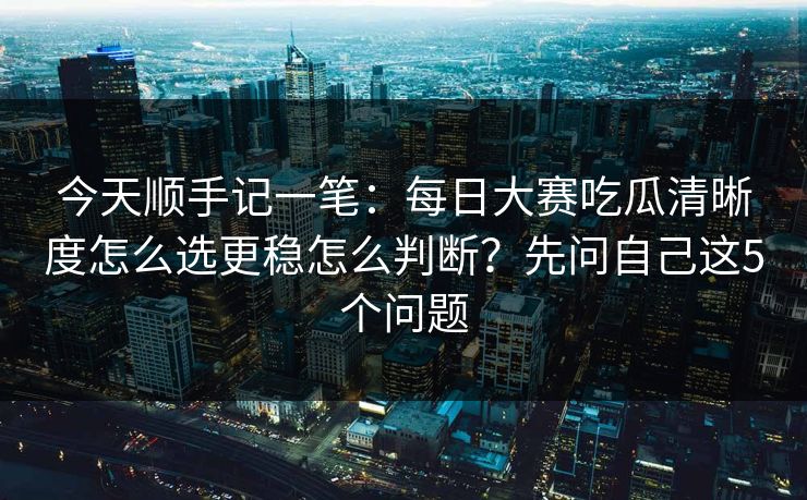 今天顺手记一笔：每日大赛吃瓜清晰度怎么选更稳怎么判断？先问自己这5个问题