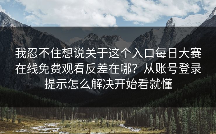 我忍不住想说关于这个入口每日大赛在线免费观看反差在哪？从账号登录提示怎么解决开始看就懂