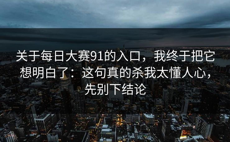 关于每日大赛91的入口，我终于把它想明白了：这句真的杀我太懂人心，先别下结论
