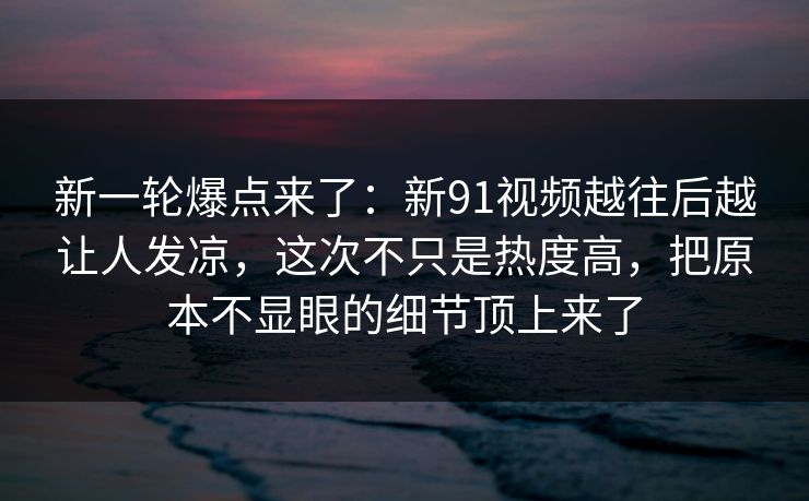 新一轮爆点来了：新91视频越往后越让人发凉，这次不只是热度高，把原本不显眼的细节顶上来了