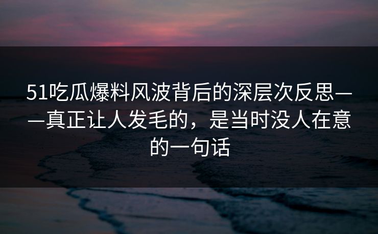 51吃瓜爆料风波背后的深层次反思——真正让人发毛的，是当时没人在意的一句话