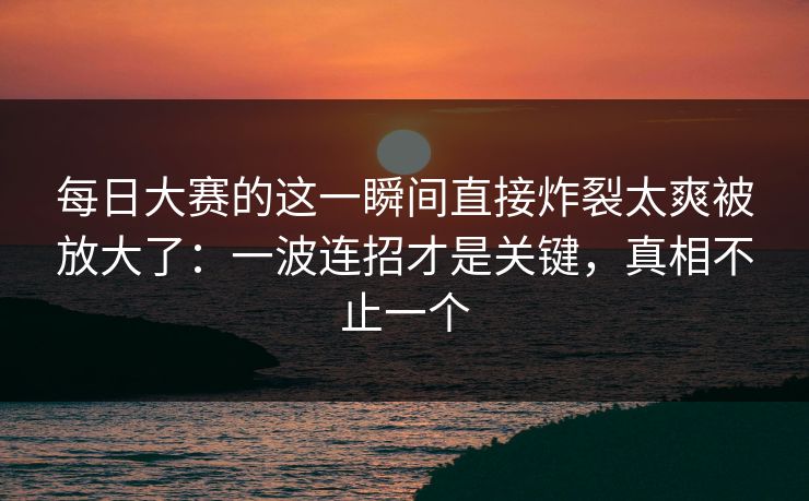 每日大赛的这一瞬间直接炸裂太爽被放大了：一波连招才是关键，真相不止一个