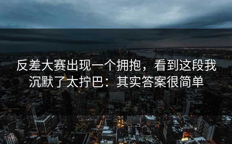 反差大赛出现一个拥抱，看到这段我沉默了太拧巴：其实答案很简单