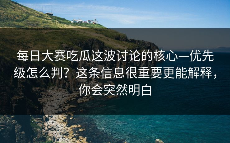 每日大赛吃瓜这波讨论的核心—优先级怎么判？这条信息很重要更能解释，你会突然明白