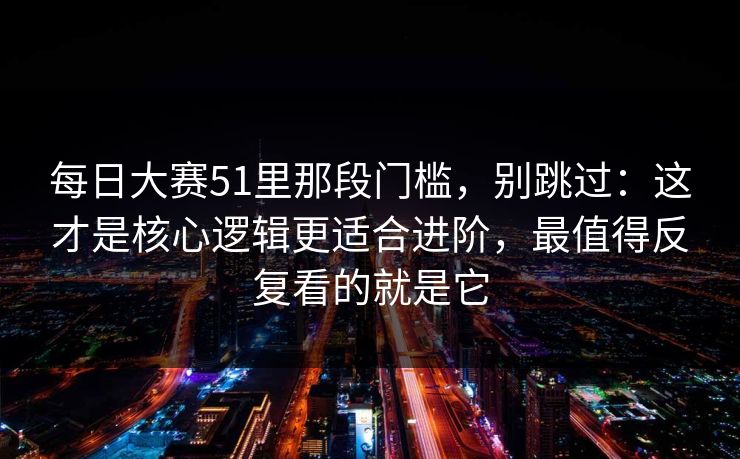 每日大赛51里那段门槛，别跳过：这才是核心逻辑更适合进阶，最值得反复看的就是它
