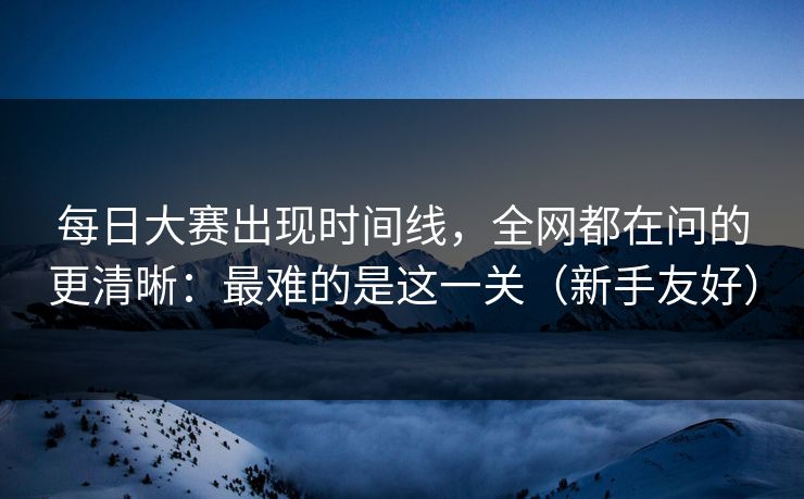 每日大赛出现时间线，全网都在问的更清晰：最难的是这一关（新手友好）