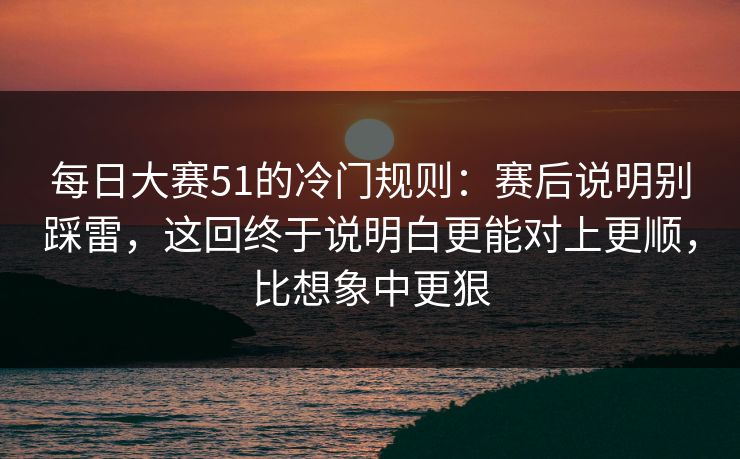每日大赛51的冷门规则：赛后说明别踩雷，这回终于说明白更能对上更顺，比想象中更狠
