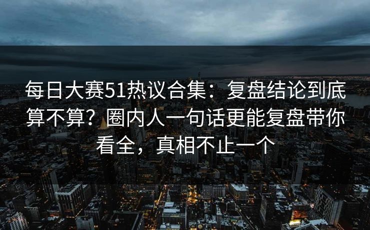 每日大赛51热议合集：复盘结论到底算不算？圈内人一句话更能复盘带你看全，真相不止一个