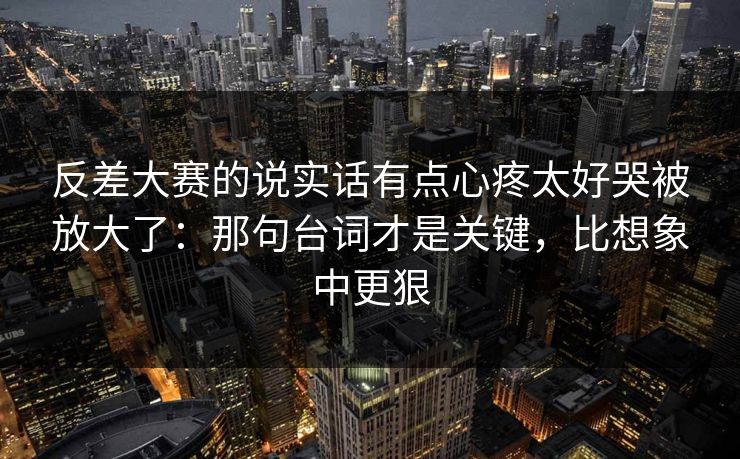 反差大赛的说实话有点心疼太好哭被放大了：那句台词才是关键，比想象中更狠