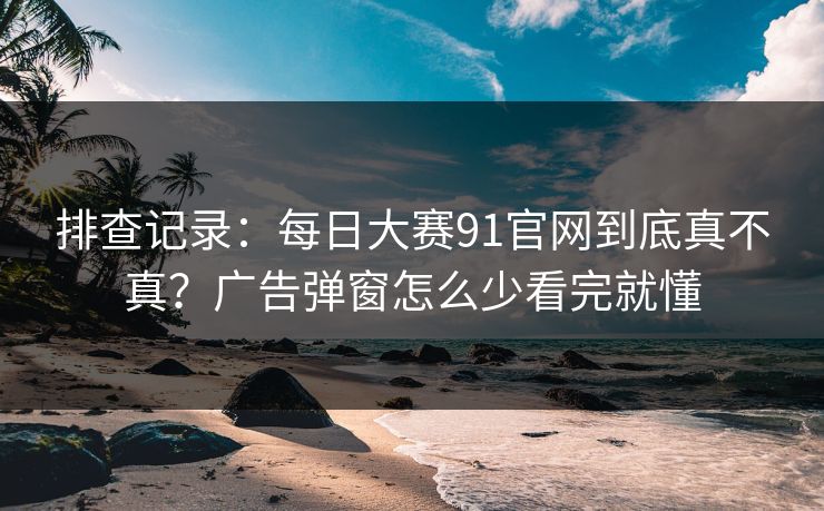排查记录：每日大赛91官网到底真不真？广告弹窗怎么少看完就懂