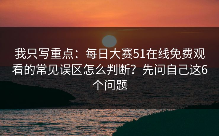 我只写重点：每日大赛51在线免费观看的常见误区怎么判断？先问自己这6个问题