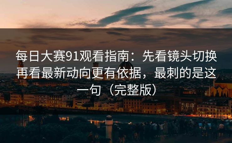 每日大赛91观看指南：先看镜头切换再看最新动向更有依据，最刺的是这一句（完整版）
