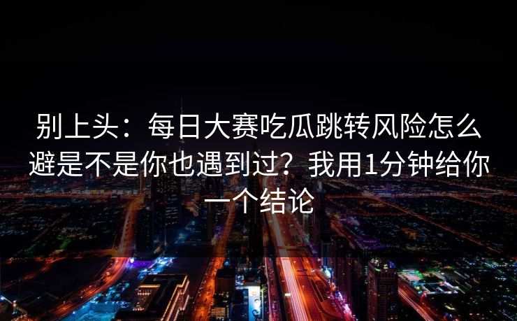 别上头：每日大赛吃瓜跳转风险怎么避是不是你也遇到过？我用1分钟给你一个结论