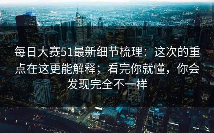 每日大赛51最新细节梳理：这次的重点在这更能解释；看完你就懂，你会发现完全不一样