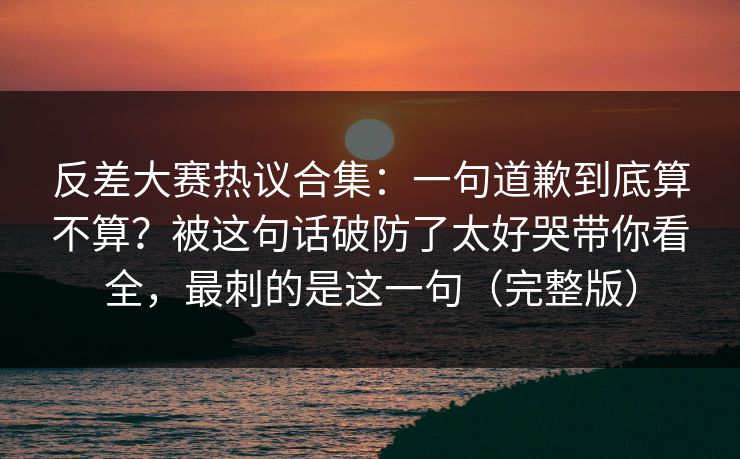 反差大赛热议合集：一句道歉到底算不算？被这句话破防了太好哭带你看全，最刺的是这一句（完整版）