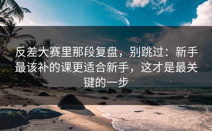 反差大赛里那段复盘，别跳过：新手最该补的课更适合新手，这才是最关键的一步