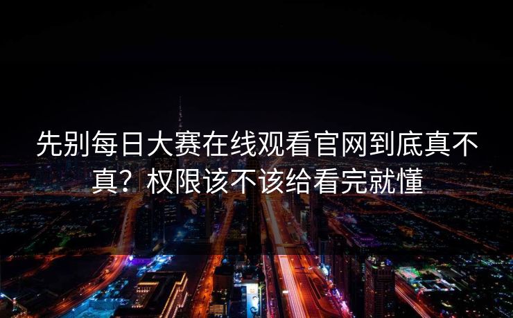 先别每日大赛在线观看官网到底真不真？权限该不该给看完就懂