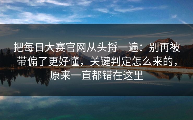 把每日大赛官网从头捋一遍：别再被带偏了更好懂，关键判定怎么来的，原来一直都错在这里