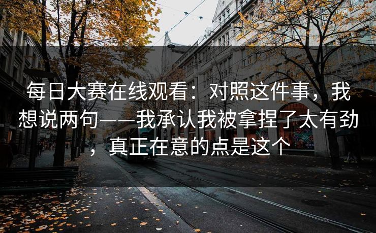 每日大赛在线观看：对照这件事，我想说两句——我承认我被拿捏了太有劲，真正在意的点是这个