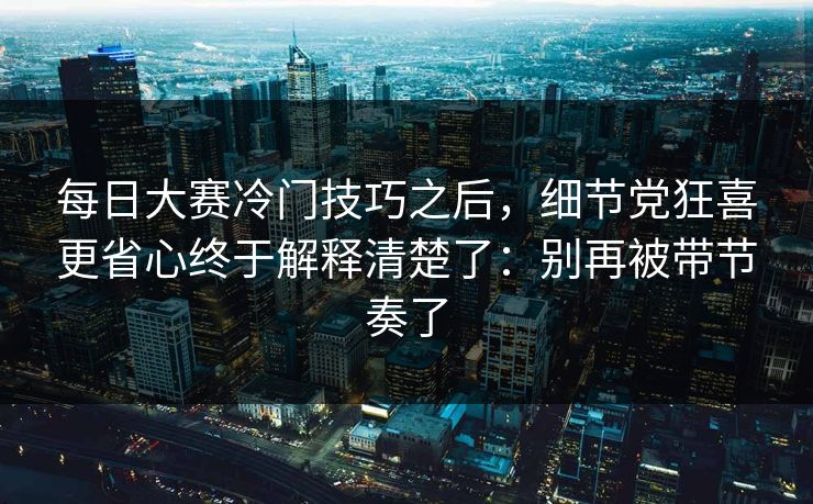 每日大赛冷门技巧之后，细节党狂喜更省心终于解释清楚了：别再被带节奏了