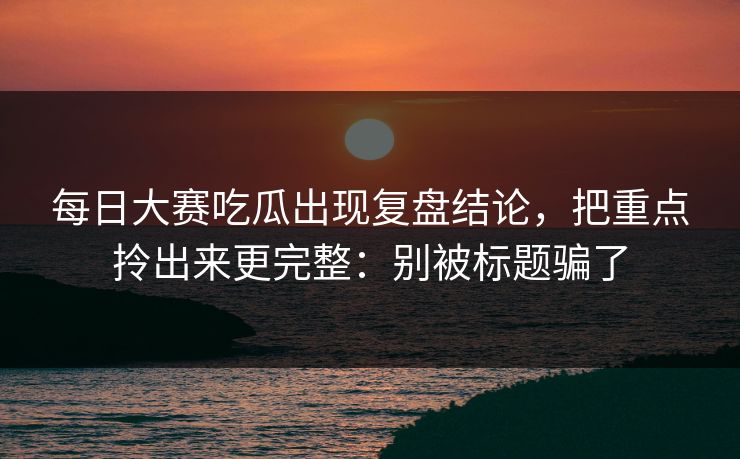 每日大赛吃瓜出现复盘结论，把重点拎出来更完整：别被标题骗了