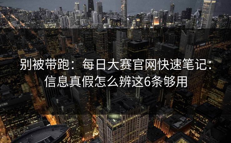 别被带跑：每日大赛官网快速笔记：信息真假怎么辨这6条够用