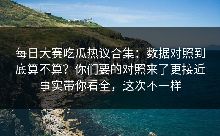 每日大赛吃瓜热议合集：数据对照到底算不算？你们要的对照来了更接近事实带你看全，这次不一样