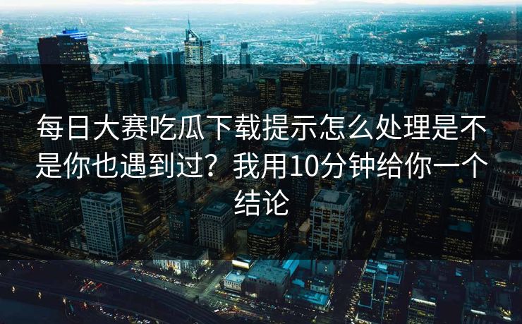 每日大赛吃瓜下载提示怎么处理是不是你也遇到过？我用10分钟给你一个结论