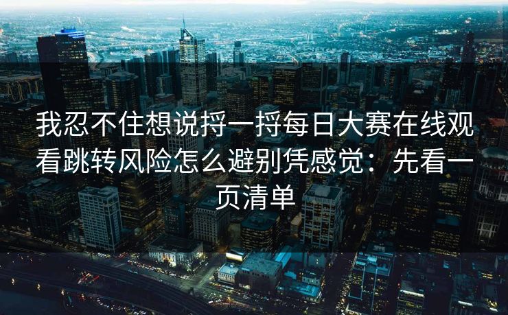 我忍不住想说捋一捋每日大赛在线观看跳转风险怎么避别凭感觉：先看一页清单