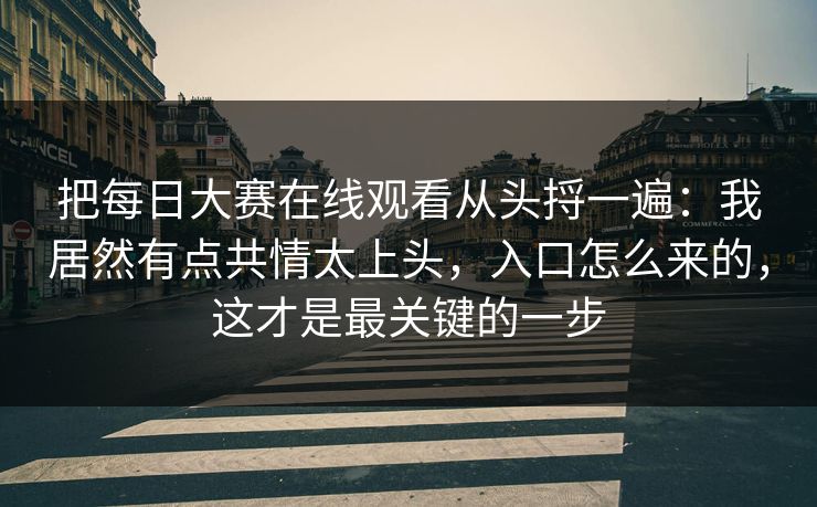 把每日大赛在线观看从头捋一遍:我居然有点共情太上头,入口怎么来的,这才是最关键的一步 把每日大赛在线观看从头捋一遍:我居然有点共情太上头,入口怎么来的,这才是最关键的一步