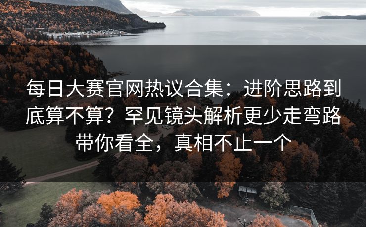 每日大赛官网热议合集：进阶思路到底算不算？罕见镜头解析更少走弯路带你看全，真相不止一个