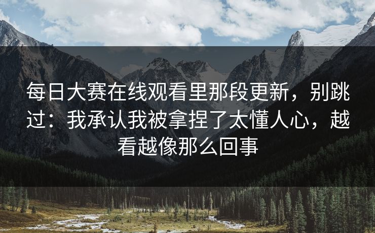 每日大赛在线观看里那段更新，别跳过：我承认我被拿捏了太懂人心，越看越像那么回事