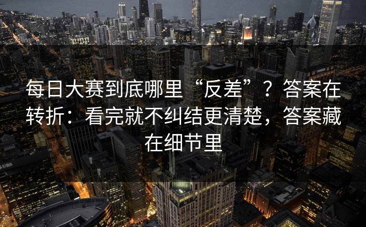 每日大赛到底哪里“反差”？答案在转折：看完就不纠结更清楚，答案藏在细节里