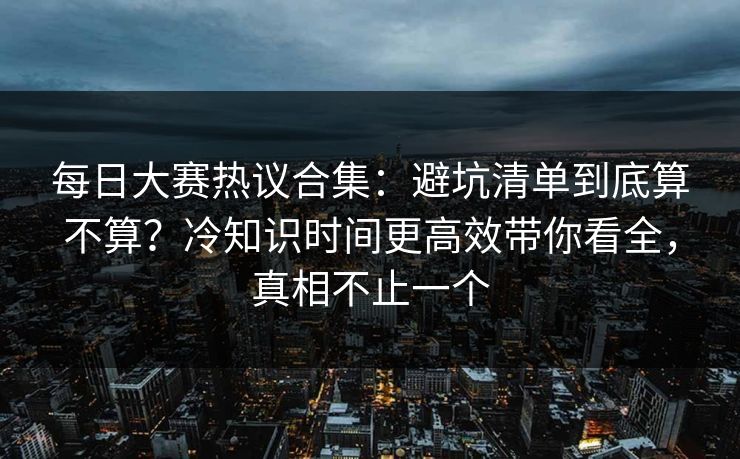 每日大赛热议合集：避坑清单到底算不算？冷知识时间更高效带你看全，真相不止一个