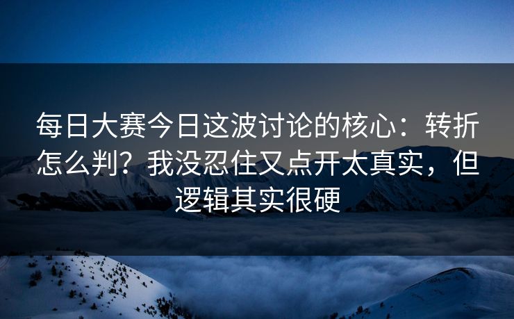 每日大赛今日这波讨论的核心：转折怎么判？我没忍住又点开太真实，但逻辑其实很硬