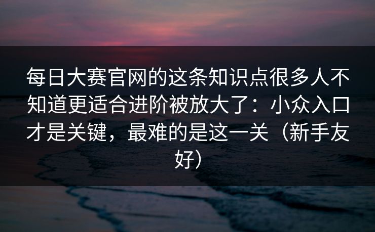 每日大赛官网的这条知识点很多人不知道更适合进阶被放大了：小众入口才是关键，最难的是这一关（新手友好）