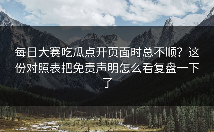 每日大赛吃瓜点开页面时总不顺？这份对照表把免责声明怎么看复盘一下了