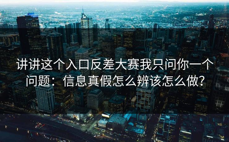 讲讲这个入口反差大赛我只问你一个问题:信息真假怎么辨该怎么做? 讲讲这个入口反差大赛我只问你一个问题:信息真假怎么辨该怎么做?