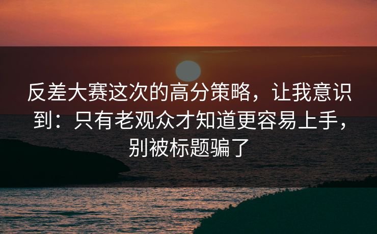 反差大赛这次的高分策略，让我意识到：只有老观众才知道更容易上手，别被标题骗了