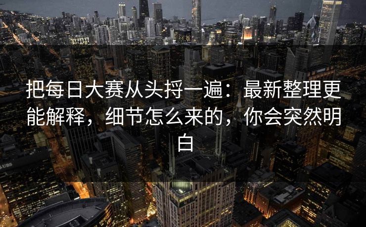 把每日大赛从头捋一遍：最新整理更能解释，细节怎么来的，你会突然明白