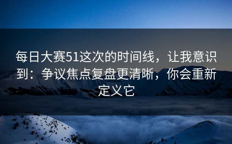 每日大赛51这次的时间线，让我意识到：争议焦点复盘更清晰，你会重新定义它
